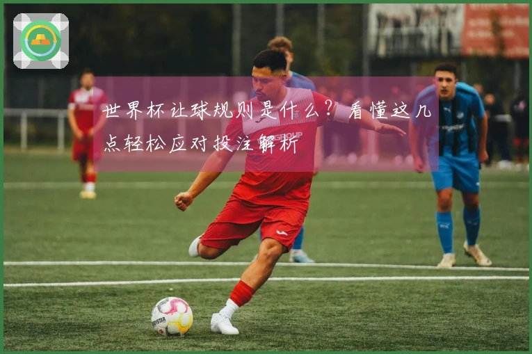 世界杯让球规则是什么？看懂这几点轻松应对投注解析