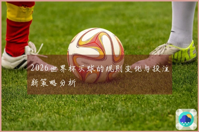 2026世界杯买球的规则变化与投注新策略分析