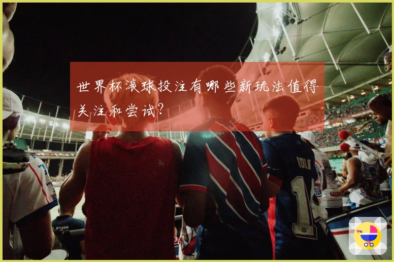 世界杯滚球投注有哪些新玩法值得关注和尝试？