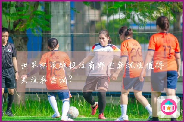 世界杯滚球投注有哪些新玩法值得关注和尝试？